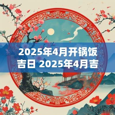2025年4月开锅饭吉日 2025年4月吉日
