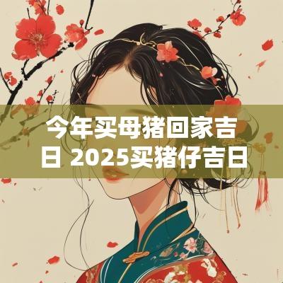 今年买母猪回家吉日 2025买猪仔吉日