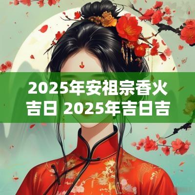 2025年安祖宗香火吉日 2025年吉日吉时大全表