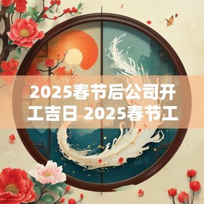 2025春节后公司开工吉日 2025春节工厂开工吉日