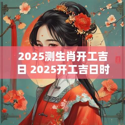 2025测生肖开工吉日 2025开工吉日时辰查询表