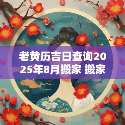 老黄历吉日查询2025年8月搬家 搬家吉日2025年的详解