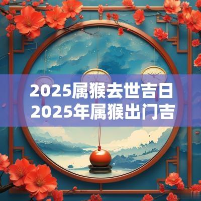 2025属猴去世吉日 2025年属猴出门吉日