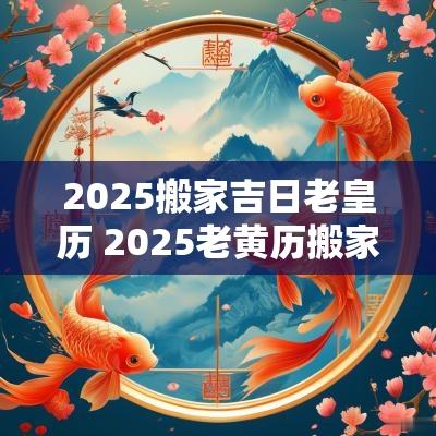 2025搬家吉日老皇历 2025老黄历搬家吉日