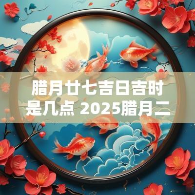 腊月廿七吉日吉时是几点 2025腊月二十七是黄道吉日吗