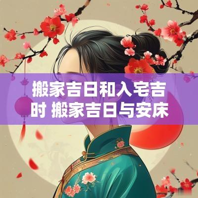 搬家吉日和入宅吉时 搬家吉日与安床吉日