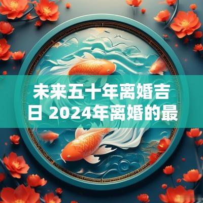 未来五十年离婚吉日 2025年离婚的最佳日子