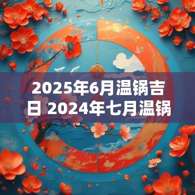 2025年6月温锅吉日 2025年七月温锅吉日怎么选