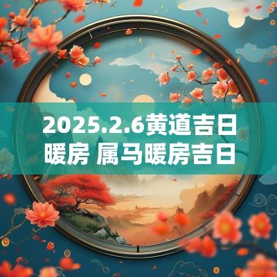 2025.2.6黄道吉日暖房 属马暖房吉日查询2025