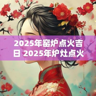 2025年窑炉点火吉日 2025年炉灶点火吉日