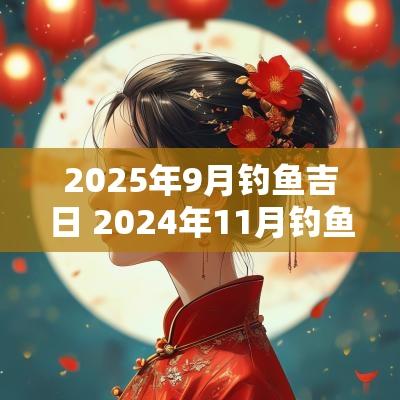 2025年9月钓鱼吉日 2025年11月钓鱼吉日一览表