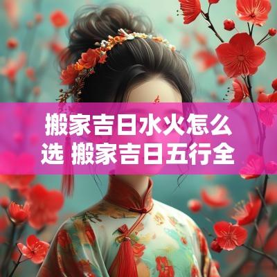 搬家吉日水火怎么选 搬家吉日五行全好吗