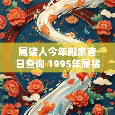 属猪人今年搬家吉日查询 1995年属猪搬家吉日