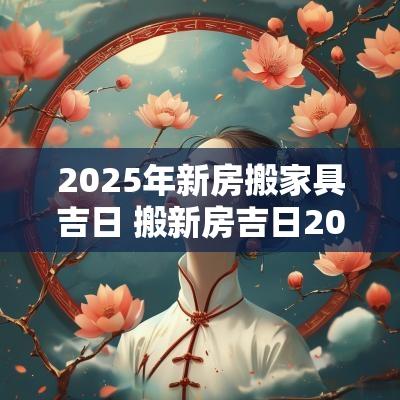 2025年新房搬家具吉日 搬新房吉日2025一览表大全