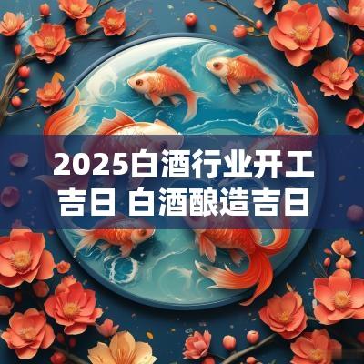 2025白酒行业开工吉日 白酒酿造吉日是哪天的吉日