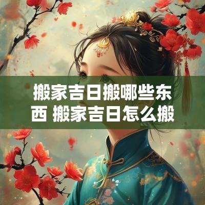 搬家吉日搬哪些东西 搬家吉日怎么搬东西