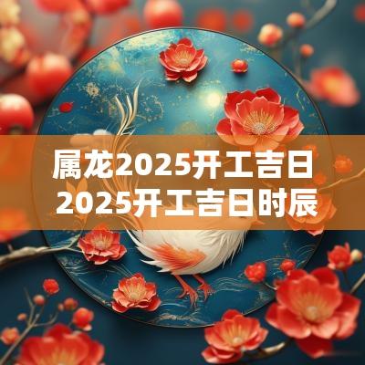 属龙2025开工吉日 2025开工吉日时辰查询表