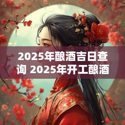 2025年酿酒吉日查询 2025年开工酿酒吉日查询
