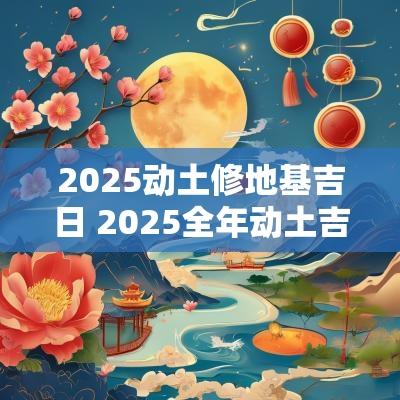 2025动土修地基吉日 2025全年动土吉日