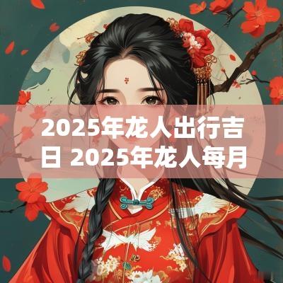 2025年龙人出行吉日 2025年龙人每月结婚上等吉日
