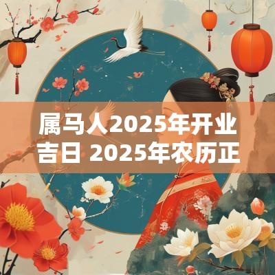 属马人2025年开业吉日 2025年农历正月属马人开业吉日