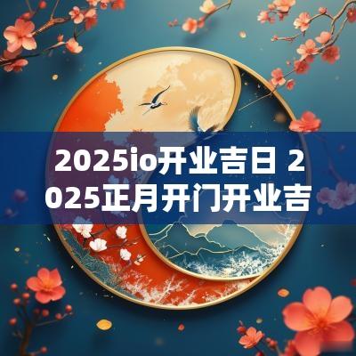 2025io开业吉日 2025正月开门开业吉日