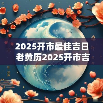 2025开市最佳吉日 老黄历2025开市吉日查询