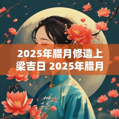 2025年腊月修造上梁吉日 2025年腊月上梁吉日