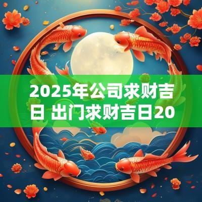 2025年公司求财吉日 出门求财吉日2025年