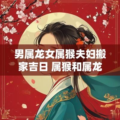 男属龙女属猴夫妇搬家吉日 属猴和属龙的搬家吉日