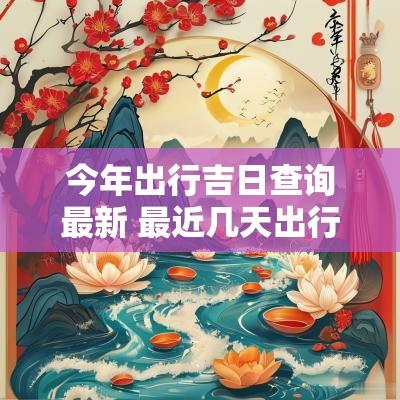 今年出行吉日查询最新 最近几天出行有吉日吗