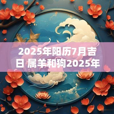 2025年阳历7月吉日 属羊和狗2025年7月搬家吉日一览表 2025年阳历7月吉日 属羊和狗2025年7月搬家吉日一览表