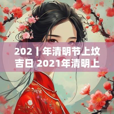 202丨年清明节上坟吉日 2025年清明上坟吉日一览表