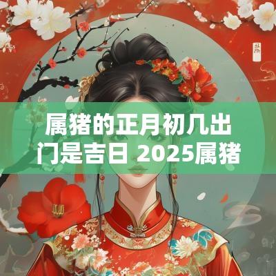 属猪的正月初几出门是吉日 2025属猪正月外出吉日