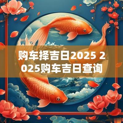 购车择吉日2025 2025购车吉日查询