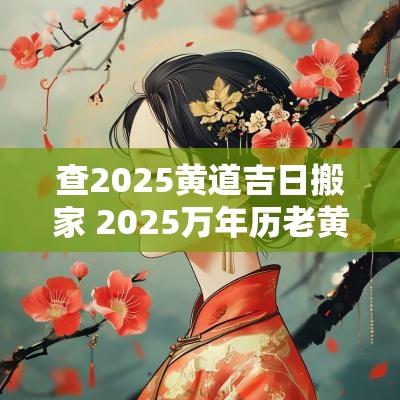 查2025黄道吉日搬家 2025万年历老黄历看搬家吉日