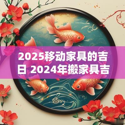 2025移动家具的吉日 2025年搬家具吉日一览表