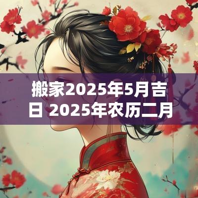 搬家2025年5月吉日 2025年农历二月搬家吉日表