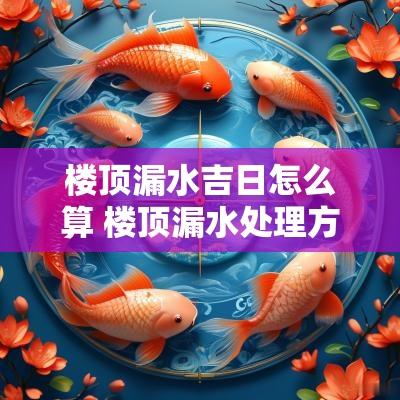 楼顶漏水吉日怎么算 楼顶漏水处理方案哪种最好