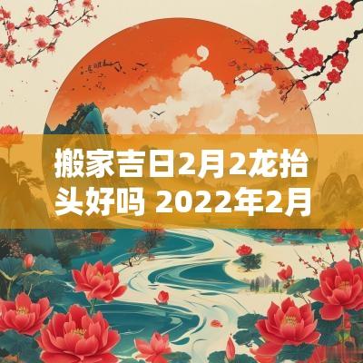 搬家吉日2月2龙抬头好吗 2025年2月属猴人搬家吉日