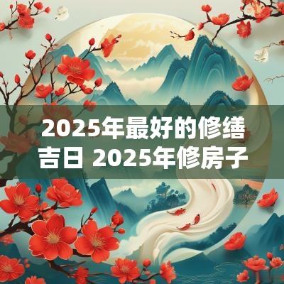2025年最好的修缮吉日 2025年修房子吉日一览表