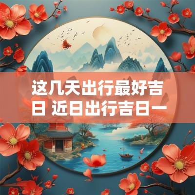 这几天出行最好吉日 近日出行吉日一览表