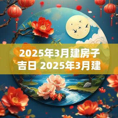 2025年3月建房子吉日 2025年3月建房子最好的日子