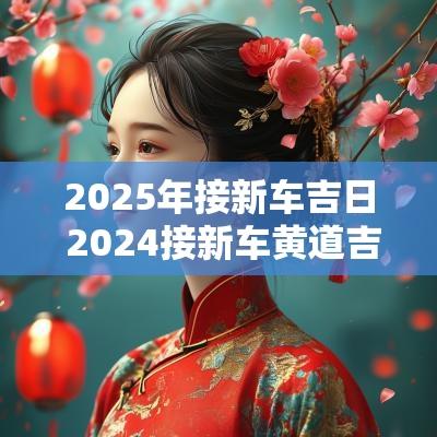 2025年接新车吉日 2025接新车黄道吉日一览表