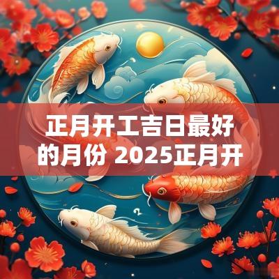 正月开工吉日最好的月份 2025正月开工的吉日