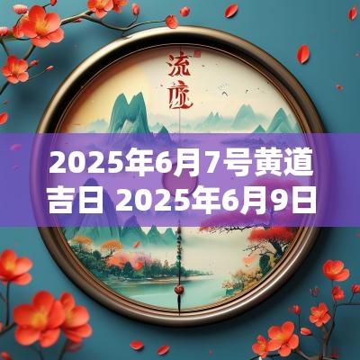 2025年6月7号黄道吉日 2025年6月9日黄道吉日