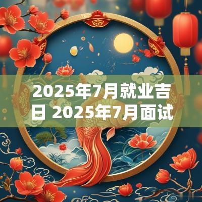 2025年7月就业吉日 2025年7月面试吉日