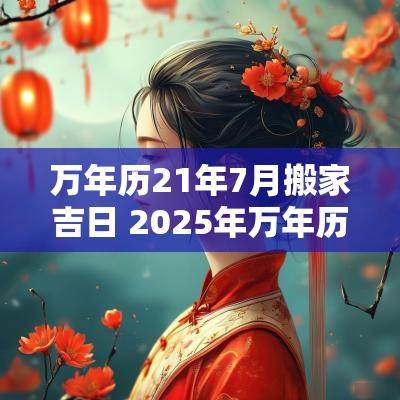 万年历21年7月搬家吉日 2025年万年历搬家吉日