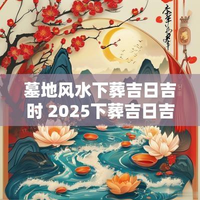 墓地风水下葬吉日吉时 2025下葬吉日吉时