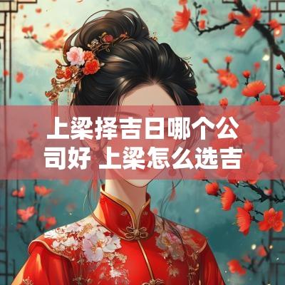 上梁择吉日哪个公司好 上梁怎么选吉日
